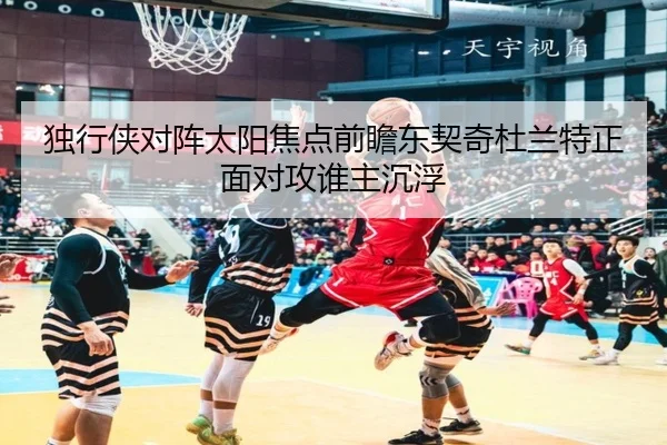 独行侠对阵太阳焦点前瞻东契奇杜兰特正面对攻谁主沉浮