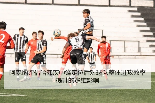阿森纳评估哈弗茨中锋定位后对球队整体进攻效率提升的多维影响